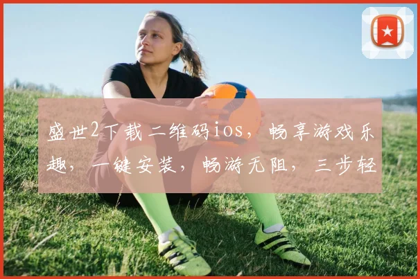盛世2下载二维码ios，畅享游戏乐趣，一键安装，畅游无阻，三步轻松体验
